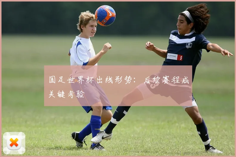 国足世界杯出线形势：后续赛程成关键考验